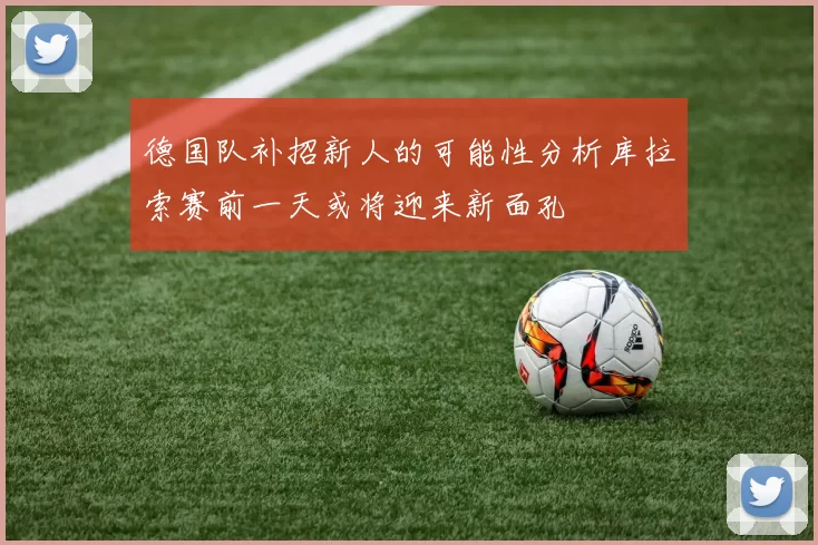 德国队补招新人的可能性分析库拉索赛前一天或将迎来新面孔
